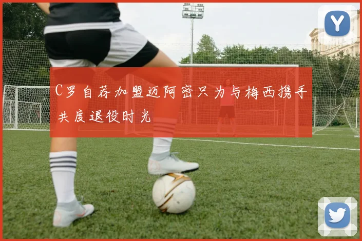 C罗自荐加盟迈阿密只为与梅西携手共度退役时光