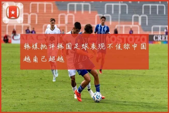 韩媒批评韩国足球表现不佳称中国越南已超越