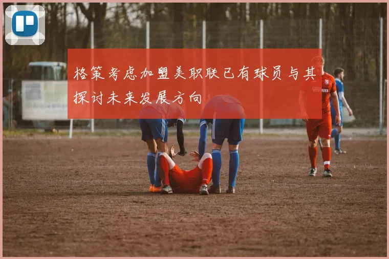 格策考虑加盟美职联已有球员与其探讨未来发展方向
