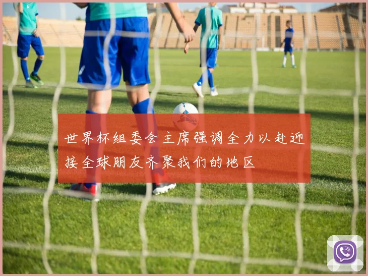 世界杯组委会主席强调全力以赴迎接全球朋友齐聚我们的地区