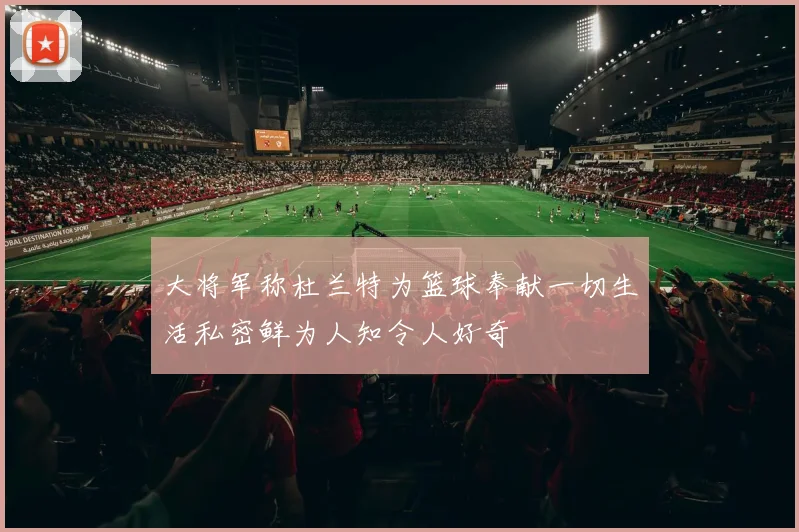 大将军称杜兰特为篮球奉献一切生活私密鲜为人知令人好奇