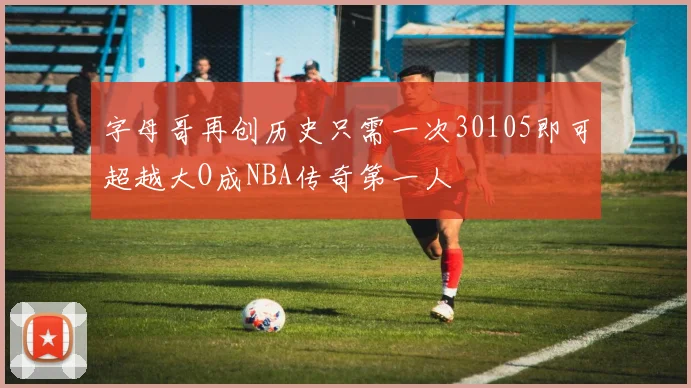 字母哥再创历史只需一次30105即可超越大O成NBA传奇第一人