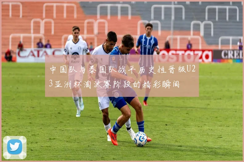 中国队与泰国队战平历史性晋级U23亚洲杯淘汰赛阶段的精彩瞬间