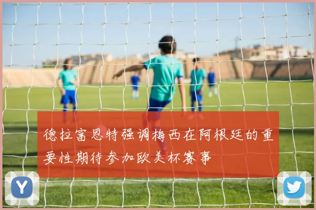 德拉富恩特强调梅西在阿根廷的重要性期待参加欧美杯赛事