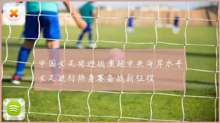 中国女足将迎战澳超中央海岸水手女足进行热身赛备战新征程