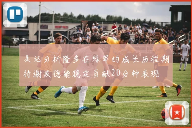 美记分析隆多在绿军的成长历程期待谢泼德能稳定贡献20分钟表现