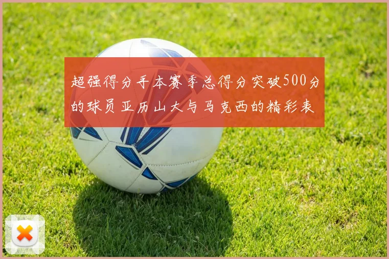 超强得分手本赛季总得分突破500分的球员亚历山大与马克西的精彩表现分析