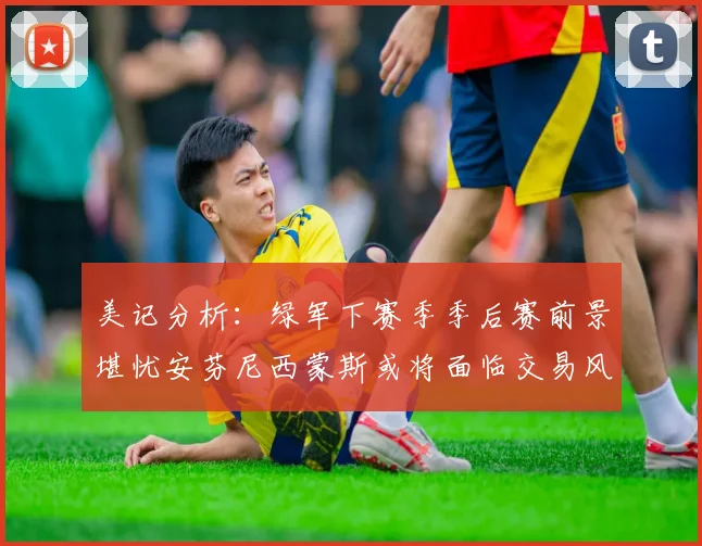 美记分析：绿军下赛季季后赛前景堪忧安芬尼西蒙斯或将面临交易风险