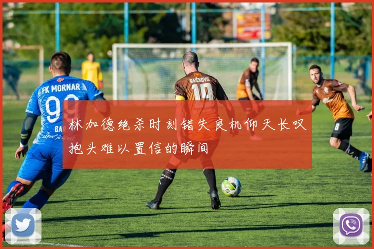林加德绝杀时刻错失良机仰天长叹抱头难以置信的瞬间
