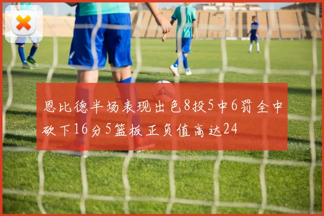 恩比德半场表现出色8投5中6罚全中砍下16分5篮板正负值高达24