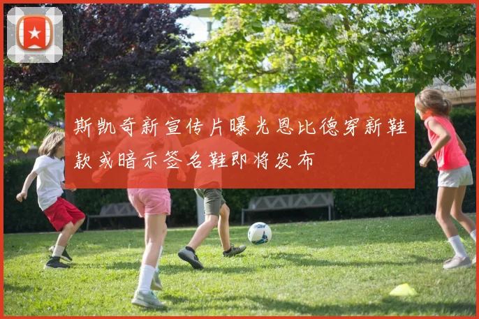 斯凯奇新宣传片曝光恩比德穿新鞋款或暗示签名鞋即将发布