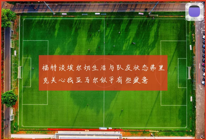 福特谈埃尔切生活与队友状态弗里克关心我亚马尔似乎有些疲惫