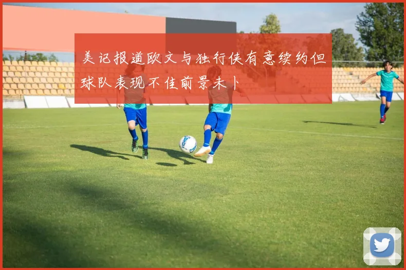 美记报道欧文与独行侠有意续约但球队表现不佳前景未卜