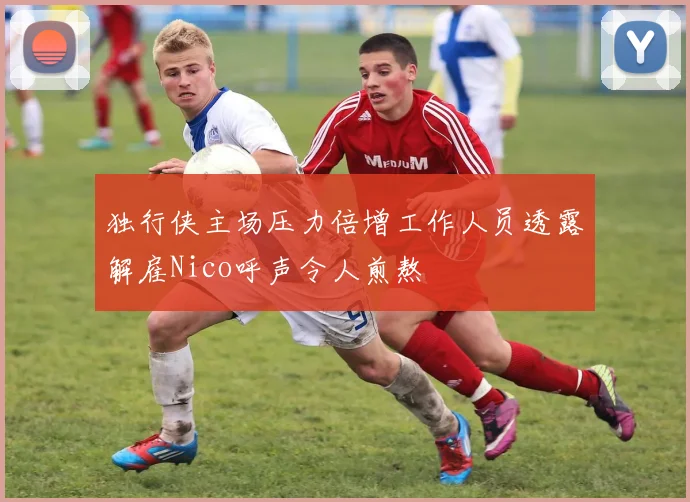独行侠主场压力倍增工作人员透露解雇Nico呼声令人煎熬