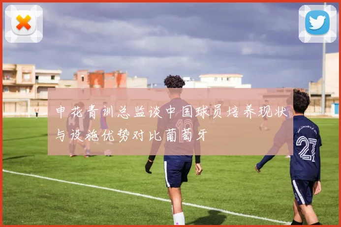 申花青训总监谈中国球员培养现状与设施优势对比葡萄牙
