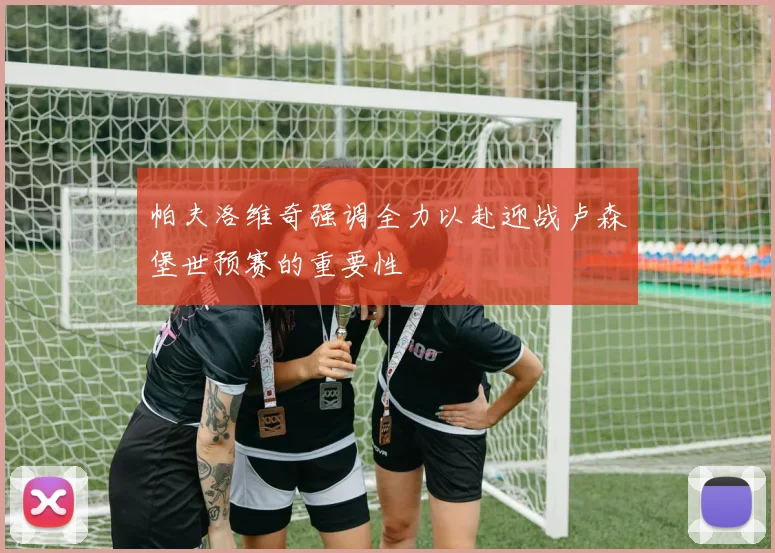 帕夫洛维奇强调全力以赴迎战卢森堡世预赛的重要性