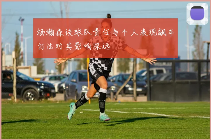 杨瀚森谈球队责任与个人表现飙车打法对其影响深远