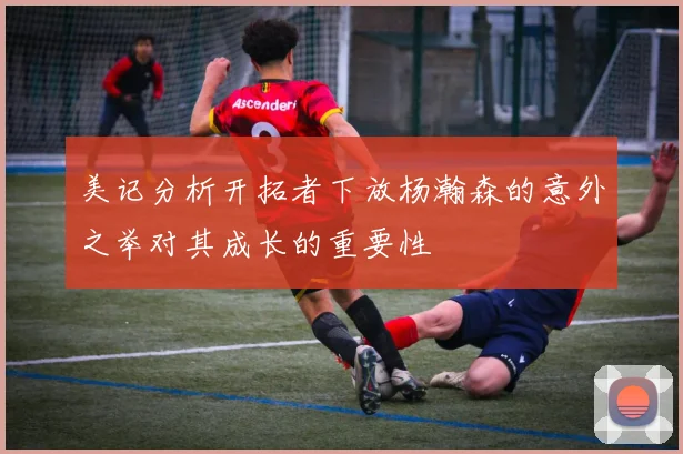 美记分析开拓者下放杨瀚森的意外之举对其成长的重要性