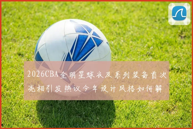2026CBA全明星球衣及系列装备首次亮相引发热议今年设计风格如何解析