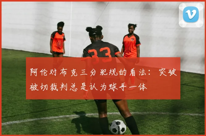 阿伦对布克三分犯规的看法：突破被切裁判总是认为球手一体