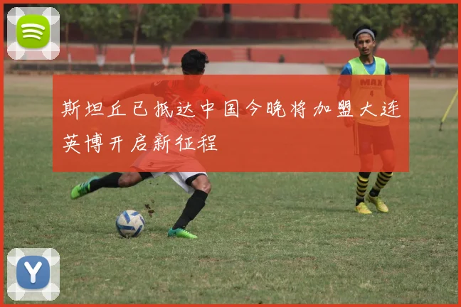 斯坦丘已抵达中国今晚将加盟大连英博开启新征程