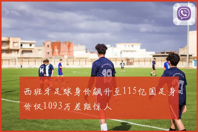 西班牙足球身价飙升至115亿国足身价仅1093万差距惊人