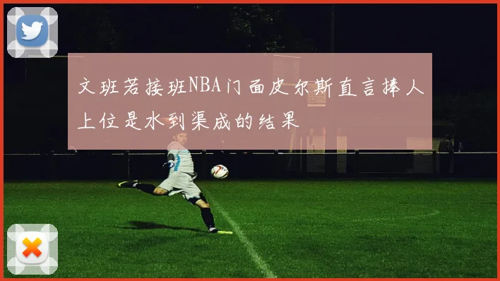 文班若接班NBA门面皮尔斯直言捧人上位是水到渠成的结果