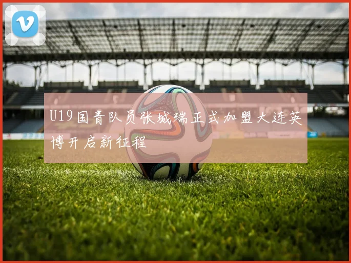 U19国青队员张城瑞正式加盟大连英博开启新征程