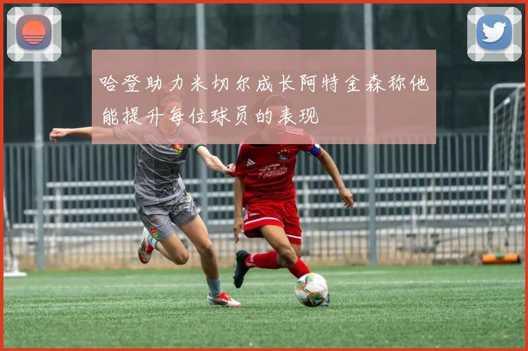 哈登助力米切尔成长阿特金森称他能提升每位球员的表现