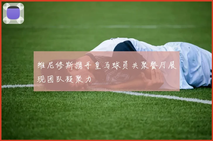 维尼修斯携手皇马球员共聚餐厅展现团队凝聚力