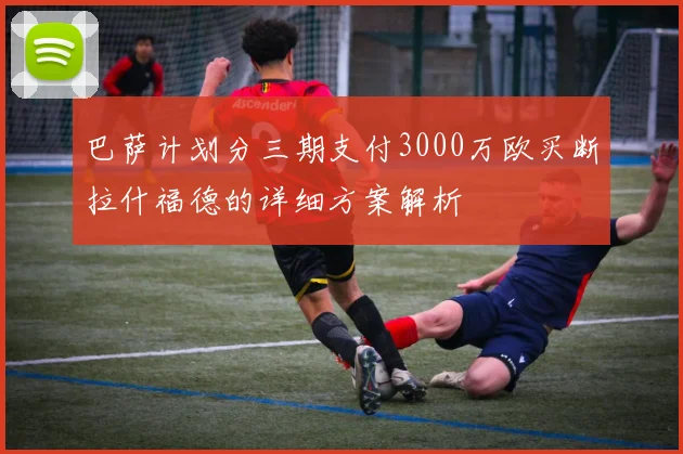 巴萨计划分三期支付3000万欧买断拉什福德的详细方案解析