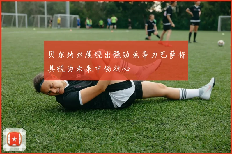 贝尔纳尔展现出强劲竞争力巴萨将其视为未来中场核心