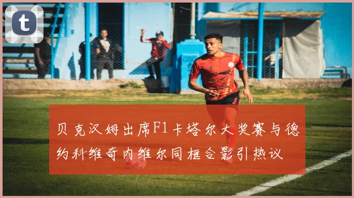贝克汉姆出席F1卡塔尔大奖赛与德约科维奇内维尔同框合影引热议