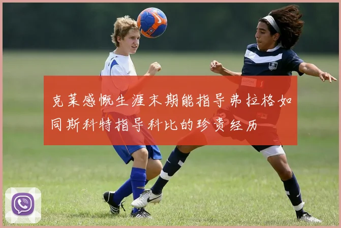 克莱感慨生涯末期能指导弗拉格如同斯科特指导科比的珍贵经历