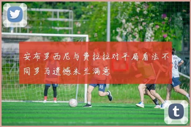 安布罗西尼与费拉拉对平局看法不同罗马遗憾米兰满意