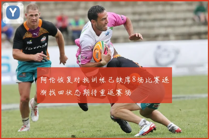 阿伦恢复对抗训练已缺席8场比赛逐渐找回状态期待重返赛场