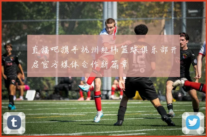 直播吧携手杭州经纬篮球俱乐部开启官方媒体合作新篇章