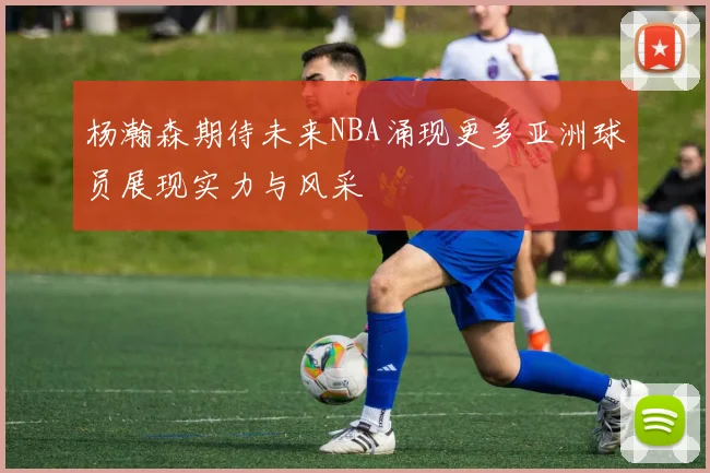 杨瀚森期待未来NBA涌现更多亚洲球员展现实力与风采