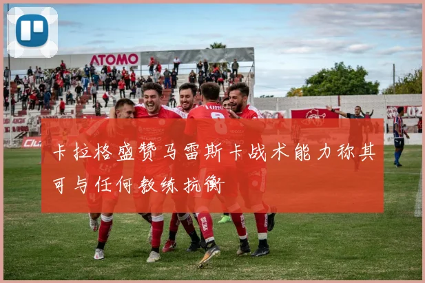 卡拉格盛赞马雷斯卡战术能力称其可与任何教练抗衡