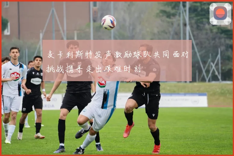 麦卡利斯特发声激励球队共同面对挑战携手走出艰难时刻